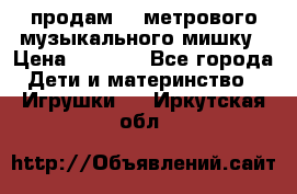 продам 1,5метрового музыкального мишку › Цена ­ 2 500 - Все города Дети и материнство » Игрушки   . Иркутская обл.